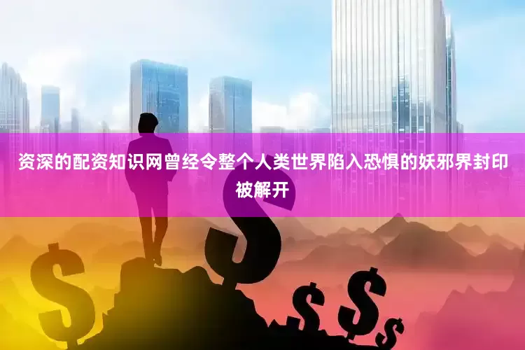 资深的配资知识网曾经令整个人类世界陷入恐惧的妖邪界封印被解开