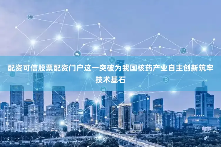 配资可信股票配资门户这一突破为我国核药产业自主创新筑牢技术基石